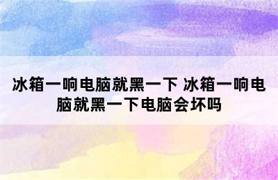 冰箱一响电脑就黑一下 冰箱一响电脑就黑一下电脑会坏吗